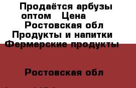 Продаётся арбузы оптом › Цена ­ 10 - Ростовская обл. Продукты и напитки » Фермерские продукты   . Ростовская обл.